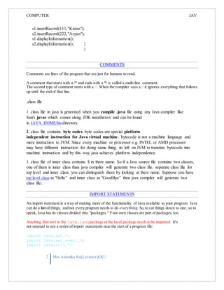 COMPUTER
PROGRAMMING-2
JAV
A
s1.insertRecord(111,"Karan");
s2.insertRecord(222,"Aryan");
s1.displayInformation();
s2.displayInformation(); }
}
COMMENTS
Comments are lines of the program that are just for humans to read.
A comment that starts with a /* and ends with a */ is called a multi-line comment.
The second type of comment starts with a //. When the compiler sees a // it ignores everything that follows
up until the end of that line.
.class file
1. class file in java is generated when you compile .java file using any Java compiler like
Sun's javac which comes along JDK installation and can be found
in JAVA_HOME/bin directory.
2. class file contains byte codes. byte codes are special platform
independent instruction for Java virtual machine. bytecode is not a machine language and
mere instruction to JVM. Since every machine or processor e.g. INTEL or AMD processor
may have different instruction for doing same thing, its left on JVM to translate bytecode into
machine instruction and by this way java achieves platform independence.
3. class file of inner class contains $ in there name. So if a Java source file contains two classes,
one of them is inner class than java compiler will generate two class file. separate class file for
top level and inner class. you can distinguish them by looking at there name. Suppose you have
top level class as "Hello" and inner class as "GoodBye" then java compiler will generate two
class file:
IMPORT STATEMENTS
An import statement is a way of making more of the functionality of Java available to your program. Java
can do a lot of things, and not every program needs to do everything. So,to cut things down to size, so to
speak, Java has its classes divided into "packages." Your own classes are part of packages,too.
Anything that isn't in the java.langpackage or the local package needs to be imported. It's
not unusual to see a series of import statements near the start of a program file:
import java.awt.*;
import java.awt.event.*;
import java.util.*;
2 Mrs.Anamika Raj,Lecturer,KKU
 