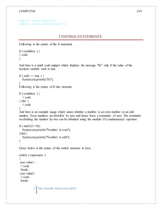 COMPUTER
PROGRAMMING-2
JAV
A
import javax.swing.*;
import javax.swing.event.*;
CONTROLSTATEMENTS
Following is the syntax of the if statement.
if ( condition ) {
// code
}
And here is a small code snippet which displays the message "Hi" only if the value of the
boolean variable wish is true.
if ( wish == true ) {
System.out.println("Hi");
}
Following is the syntax of if else structure.
if ( condition ) {
// code
} else {
// code
}
And here is an example usage which states whether a number is an even number or an odd
number. Even numbers are divisible by zero and hence leave a remainder of zero. The remainder
on dividing the number by two can be obtained using the modulo (%) mathematical operator.
if ( num%2==0){
System.out.println("Number is even");
}else{
System.out.println("Number is odd");
}
Given below is the syntax of the switch structure in Java.
switch ( expression )
{
case value1 :
// code
break;
case value2:
// code
break;
3 Mrs.Anamika Raj,Lecturer,KKU
 