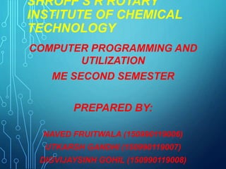 SHROFF S R ROTARY
INSTITUTE OF CHEMICAL
TECHNOLOGY
COMPUTER PROGRAMMING AND
UTILIZATION
ME SECOND SEMESTER
PREPARED BY:
NAVED FRUITWALA (150990119006)
UTKARSH GANDHI (150990119007)
DIGVIJAYSINH GOHIL (150990119008)
 