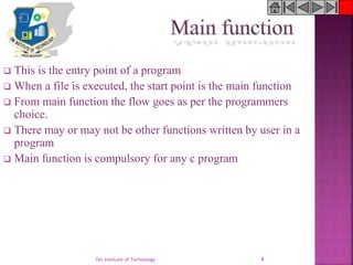 Om Institute of Technology 8
 This is the entry point of a program
 When a file is executed, the start point is the main function
 From main function the flow goes as per the programmers
choice.
 There may or may not be other functions written by user in a
program
 Main function is compulsory for any c program
 