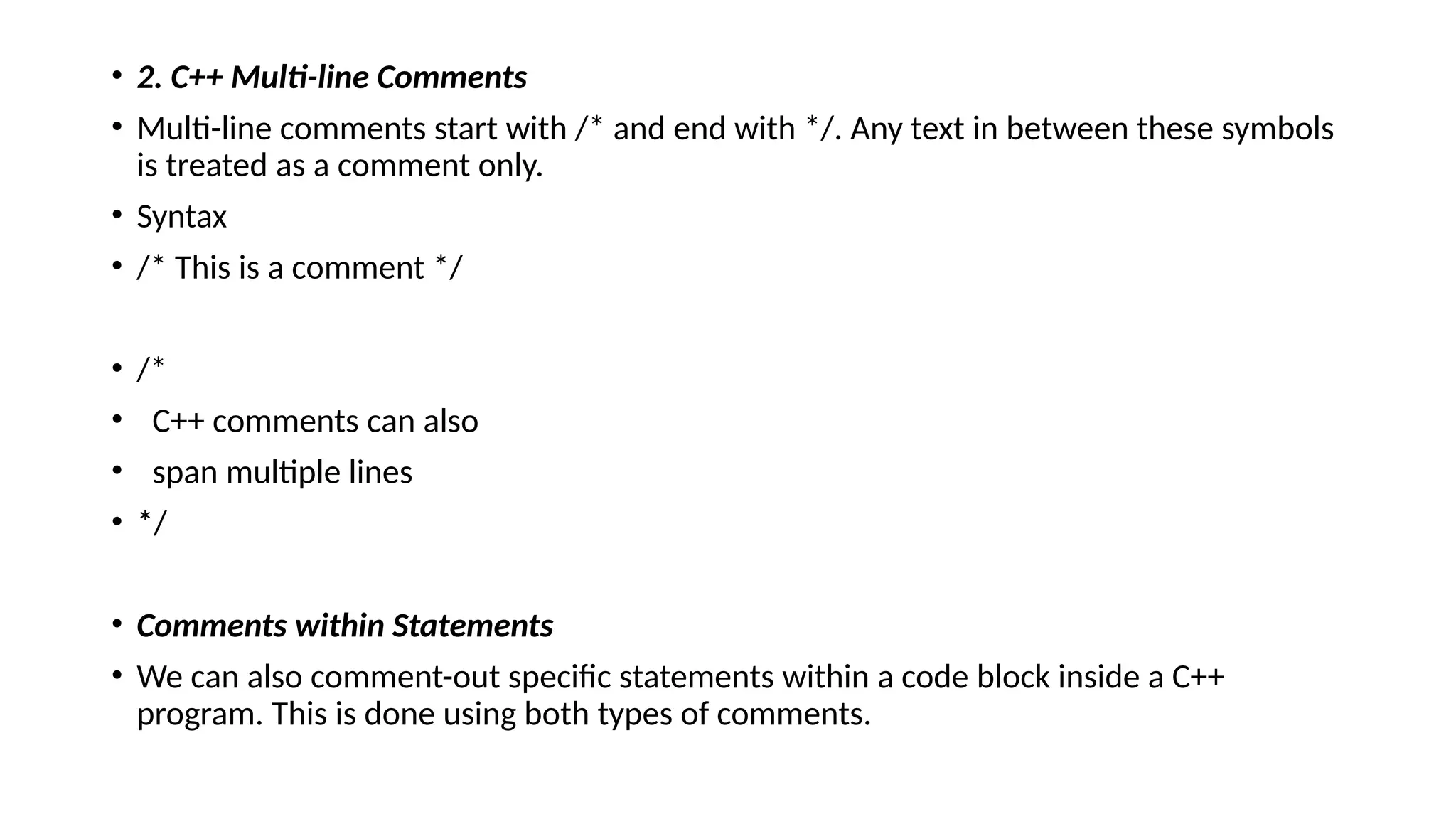 • 2. C++ Multi-line Comments
• Multi-line comments start with /* and end with */. Any text in between these symbols
is treated as a comment only.
• Syntax
• /* This is a comment */
• /*
• C++ comments can also
• span multiple lines
• */
• Comments within Statements
• We can also comment-out specific statements within a code block inside a C++
program. This is done using both types of comments.
 
