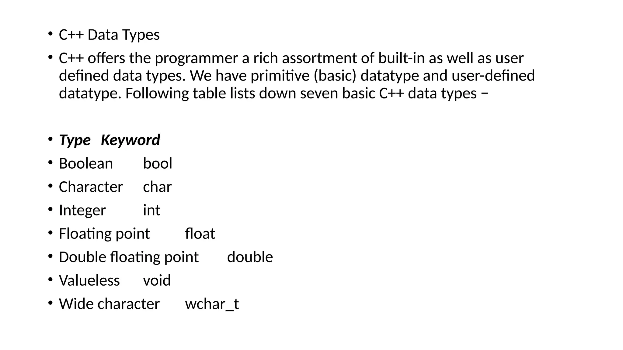 • C++ Data Types
• C++ offers the programmer a rich assortment of built-in as well as user
defined data types. We have primitive (basic) datatype and user-defined
datatype. Following table lists down seven basic C++ data types −
• Type Keyword
• Boolean bool
• Character char
• Integer int
• Floating point float
• Double floating point double
• Valueless void
• Wide character wchar_t
 