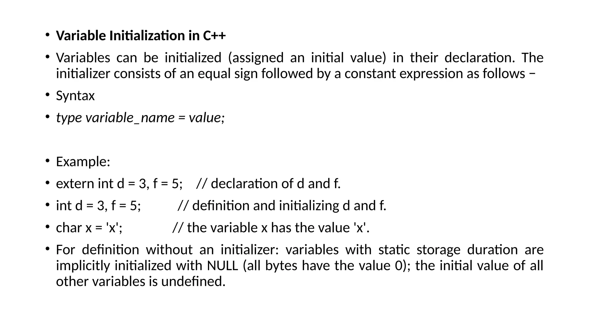 • Variable Initialization in C++
• Variables can be initialized (assigned an initial value) in their declaration. The
initializer consists of an equal sign followed by a constant expression as follows −
• Syntax
• type variable_name = value;
• Example:
• extern int d = 3, f = 5; // declaration of d and f.
• int d = 3, f = 5; // definition and initializing d and f.
• char x = 'x'; // the variable x has the value 'x'.
• For definition without an initializer: variables with static storage duration are
implicitly initialized with NULL (all bytes have the value 0); the initial value of all
other variables is undefined.
 