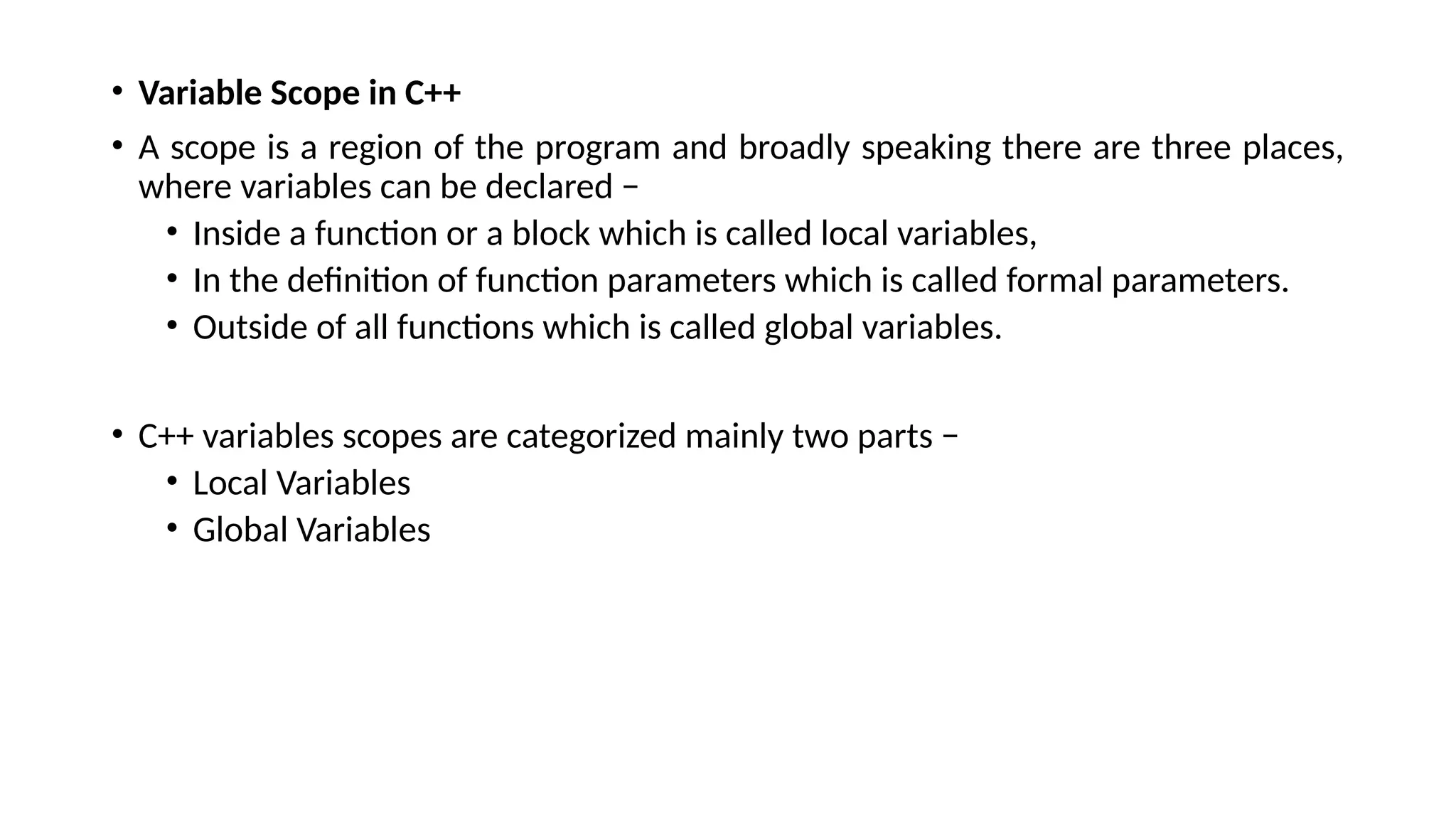 • Variable Scope in C++
• A scope is a region of the program and broadly speaking there are three places,
where variables can be declared −
• Inside a function or a block which is called local variables,
• In the definition of function parameters which is called formal parameters.
• Outside of all functions which is called global variables.
• C++ variables scopes are categorized mainly two parts −
• Local Variables
• Global Variables
 