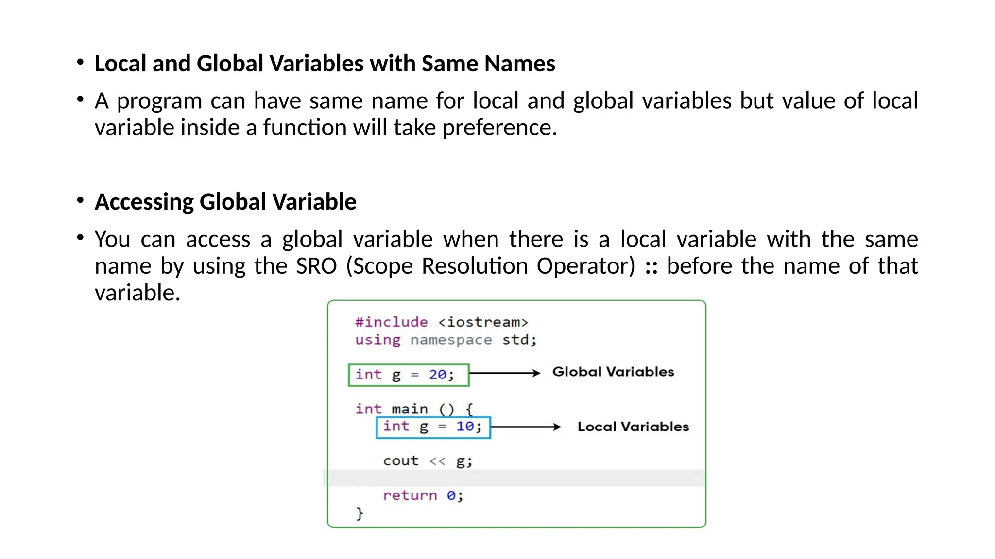 • Local and Global Variables with Same Names
• A program can have same name for local and global variables but value of local
variable inside a function will take preference.
• Accessing Global Variable
• You can access a global variable when there is a local variable with the same
name by using the SRO (Scope Resolution Operator) :: before the name of that
variable.
 