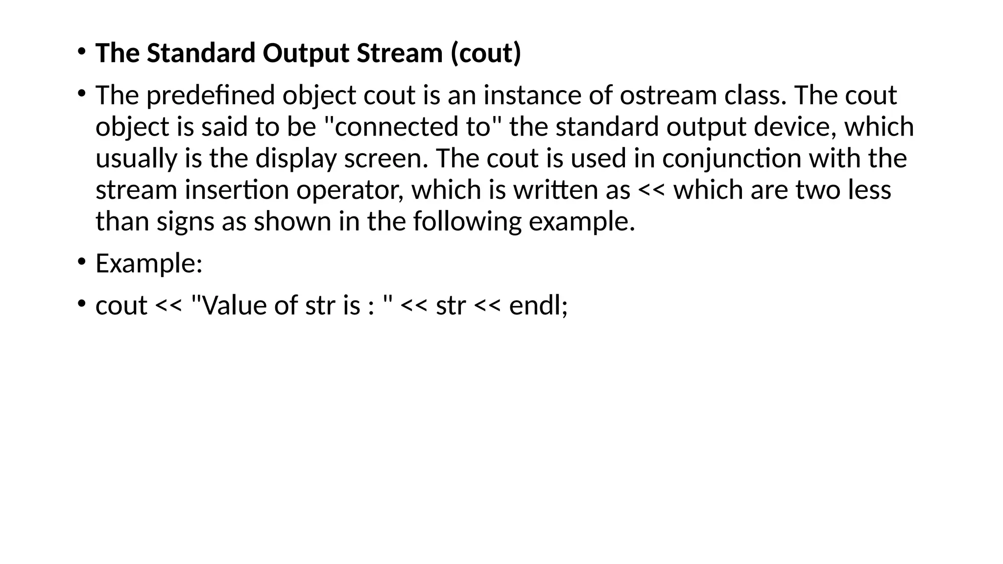 • The Standard Output Stream (cout)
• The predefined object cout is an instance of ostream class. The cout
object is said to be "connected to" the standard output device, which
usually is the display screen. The cout is used in conjunction with the
stream insertion operator, which is written as << which are two less
than signs as shown in the following example.
• Example:
• cout << "Value of str is : " << str << endl;
 