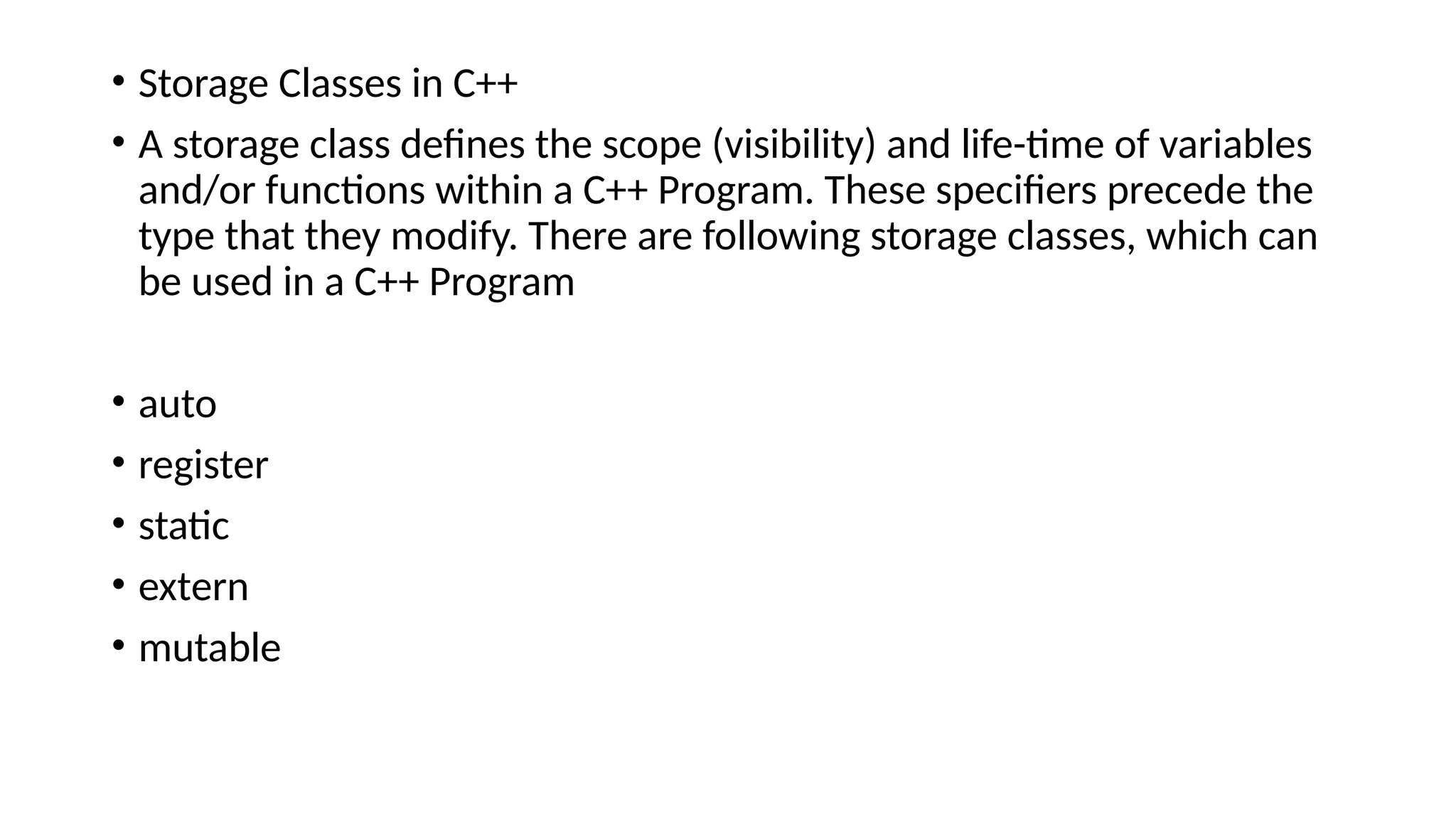 • Storage Classes in C++
• A storage class defines the scope (visibility) and life-time of variables
and/or functions within a C++ Program. These specifiers precede the
type that they modify. There are following storage classes, which can
be used in a C++ Program
• auto
• register
• static
• extern
• mutable
 