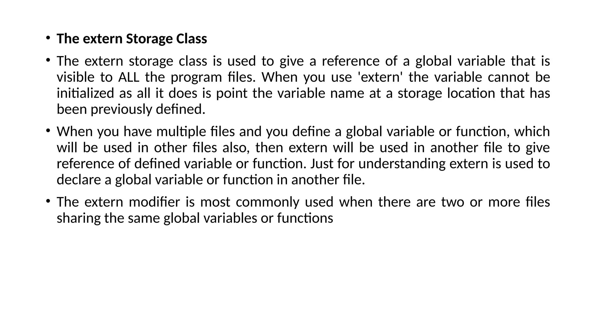 • The extern Storage Class
• The extern storage class is used to give a reference of a global variable that is
visible to ALL the program files. When you use 'extern' the variable cannot be
initialized as all it does is point the variable name at a storage location that has
been previously defined.
• When you have multiple files and you define a global variable or function, which
will be used in other files also, then extern will be used in another file to give
reference of defined variable or function. Just for understanding extern is used to
declare a global variable or function in another file.
• The extern modifier is most commonly used when there are two or more files
sharing the same global variables or functions
 