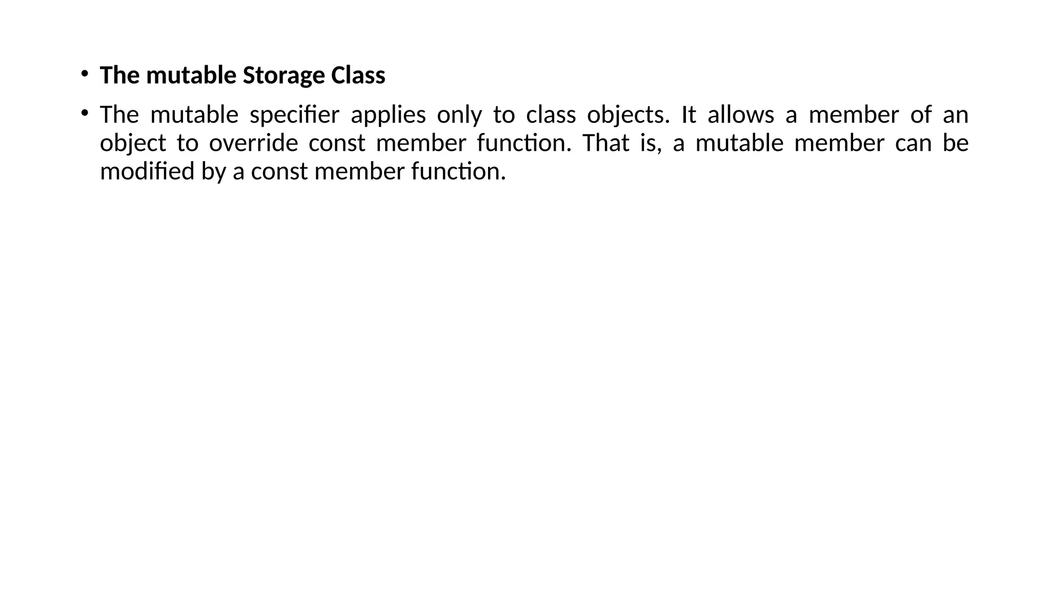 • The mutable Storage Class
• The mutable specifier applies only to class objects. It allows a member of an
object to override const member function. That is, a mutable member can be
modified by a const member function.
 