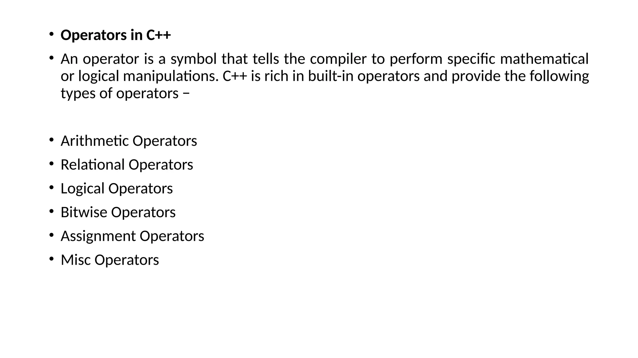 • Operators in C++
• An operator is a symbol that tells the compiler to perform specific mathematical
or logical manipulations. C++ is rich in built-in operators and provide the following
types of operators −
• Arithmetic Operators
• Relational Operators
• Logical Operators
• Bitwise Operators
• Assignment Operators
• Misc Operators
 