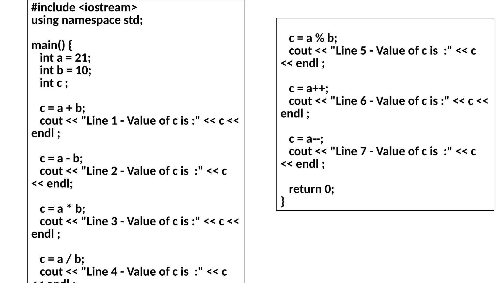 #include <iostream>
using namespace std;
main() {
int a = 21;
int b = 10;
int c ;
c = a + b;
cout << "Line 1 - Value of c is :" << c <<
endl ;
c = a - b;
cout << "Line 2 - Value of c is :" << c
<< endl;
c = a * b;
cout << "Line 3 - Value of c is :" << c <<
endl ;
c = a / b;
cout << "Line 4 - Value of c is :" << c
c = a % b;
cout << "Line 5 - Value of c is :" << c
<< endl ;
c = a++;
cout << "Line 6 - Value of c is :" << c <<
endl ;
c = a--;
cout << "Line 7 - Value of c is :" << c
<< endl ;
return 0;
}
 