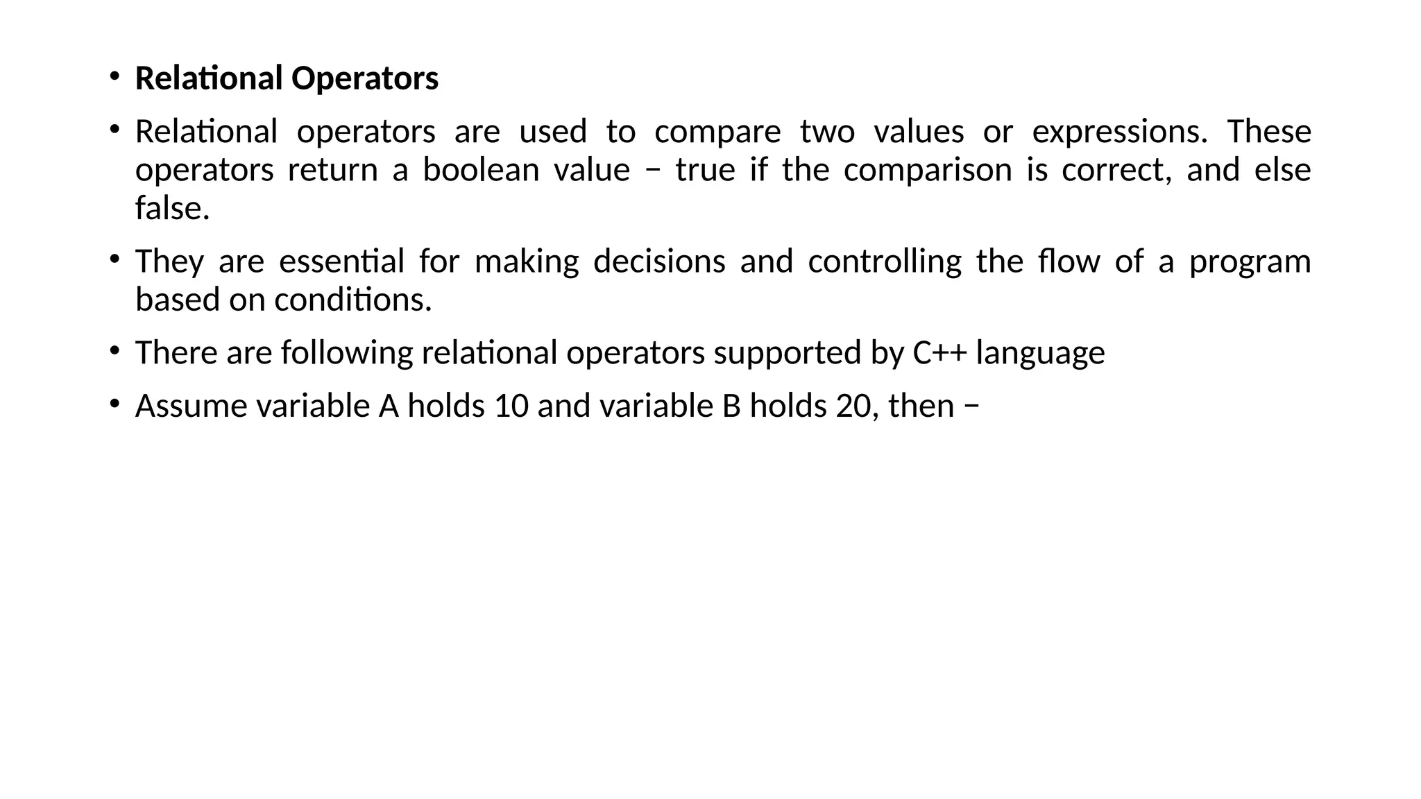 • Relational Operators
• Relational operators are used to compare two values or expressions. These
operators return a boolean value − true if the comparison is correct, and else
false.
• They are essential for making decisions and controlling the flow of a program
based on conditions.
• There are following relational operators supported by C++ language
• Assume variable A holds 10 and variable B holds 20, then −
 