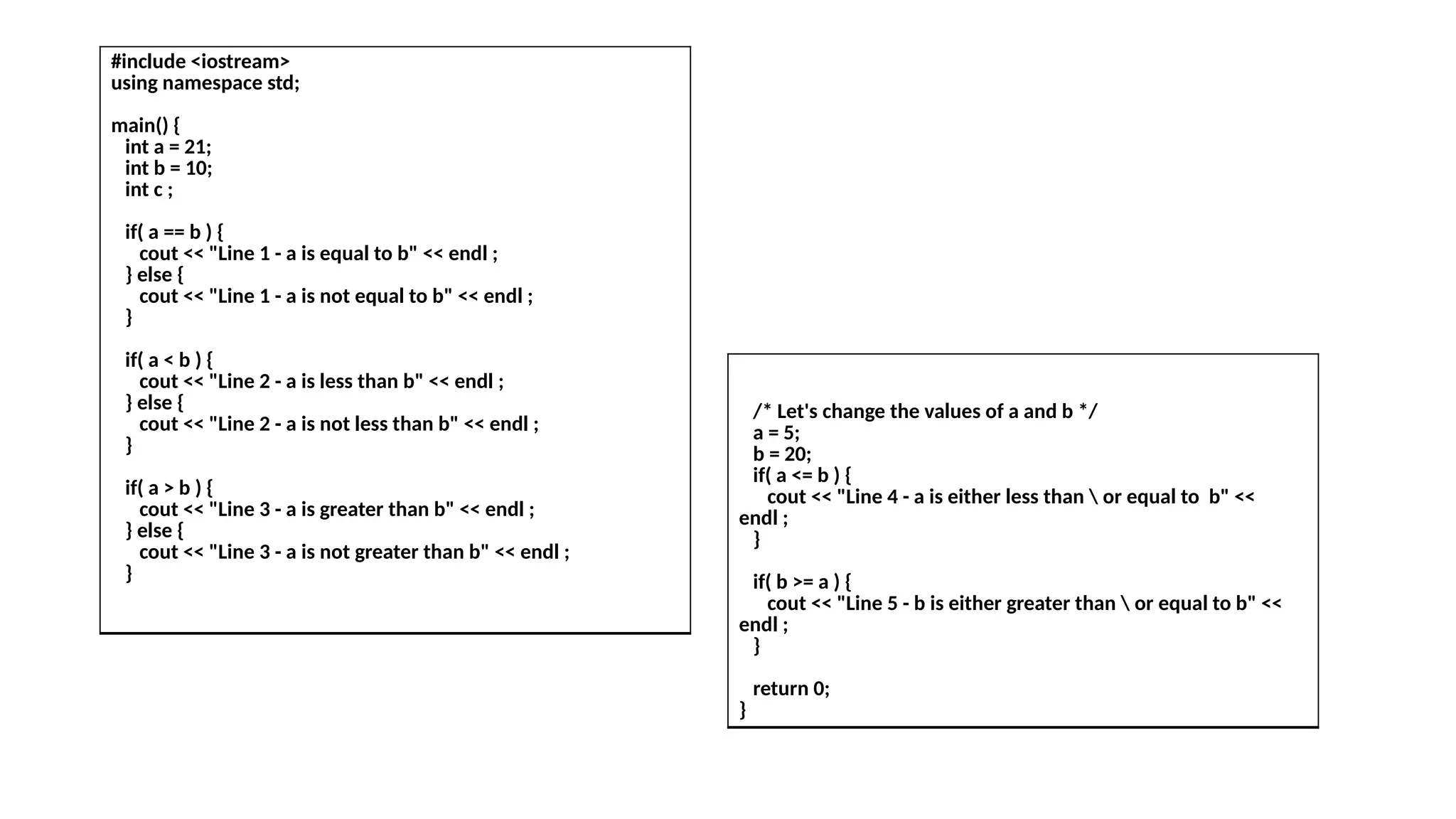 #include <iostream>
using namespace std;
main() {
int a = 21;
int b = 10;
int c ;
if( a == b ) {
cout << "Line 1 - a is equal to b" << endl ;
} else {
cout << "Line 1 - a is not equal to b" << endl ;
}
if( a < b ) {
cout << "Line 2 - a is less than b" << endl ;
} else {
cout << "Line 2 - a is not less than b" << endl ;
}
if( a > b ) {
cout << "Line 3 - a is greater than b" << endl ;
} else {
cout << "Line 3 - a is not greater than b" << endl ;
}
/* Let's change the values of a and b */
a = 5;
b = 20;
if( a <= b ) {
cout << "Line 4 - a is either less than  or equal to b" <<
endl ;
}
if( b >= a ) {
cout << "Line 5 - b is either greater than  or equal to b" <<
endl ;
}
return 0;
}
 