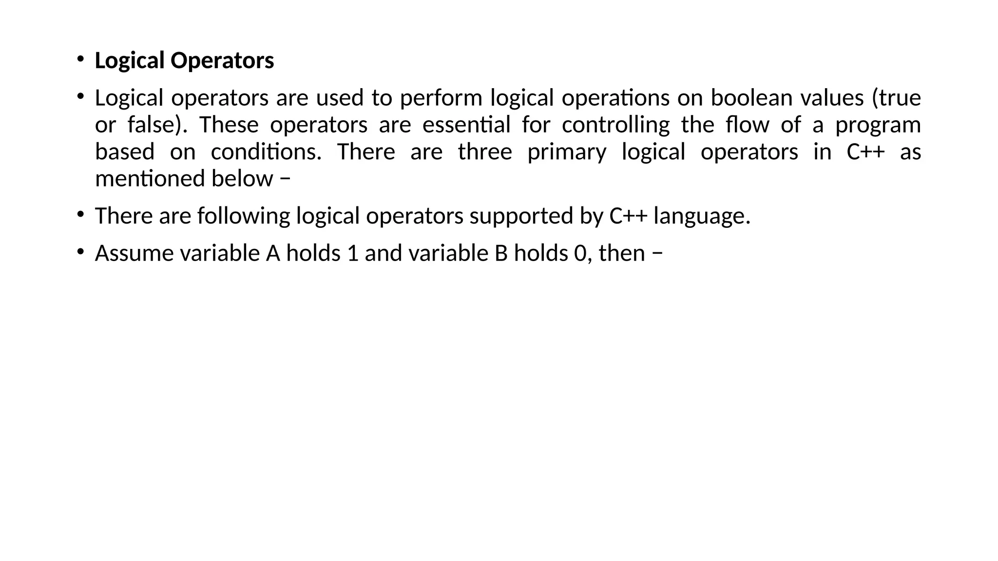 • Logical Operators
• Logical operators are used to perform logical operations on boolean values (true
or false). These operators are essential for controlling the flow of a program
based on conditions. There are three primary logical operators in C++ as
mentioned below −
• There are following logical operators supported by C++ language.
• Assume variable A holds 1 and variable B holds 0, then −
 