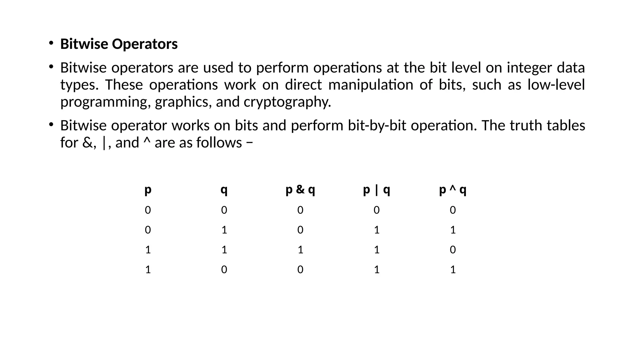 • Bitwise Operators
• Bitwise operators are used to perform operations at the bit level on integer data
types. These operations work on direct manipulation of bits, such as low-level
programming, graphics, and cryptography.
• Bitwise operator works on bits and perform bit-by-bit operation. The truth tables
for &, |, and ^ are as follows −
p q p & q p | q p ^ q
0 0 0 0 0
0 1 0 1 1
1 1 1 1 0
1 0 0 1 1
 