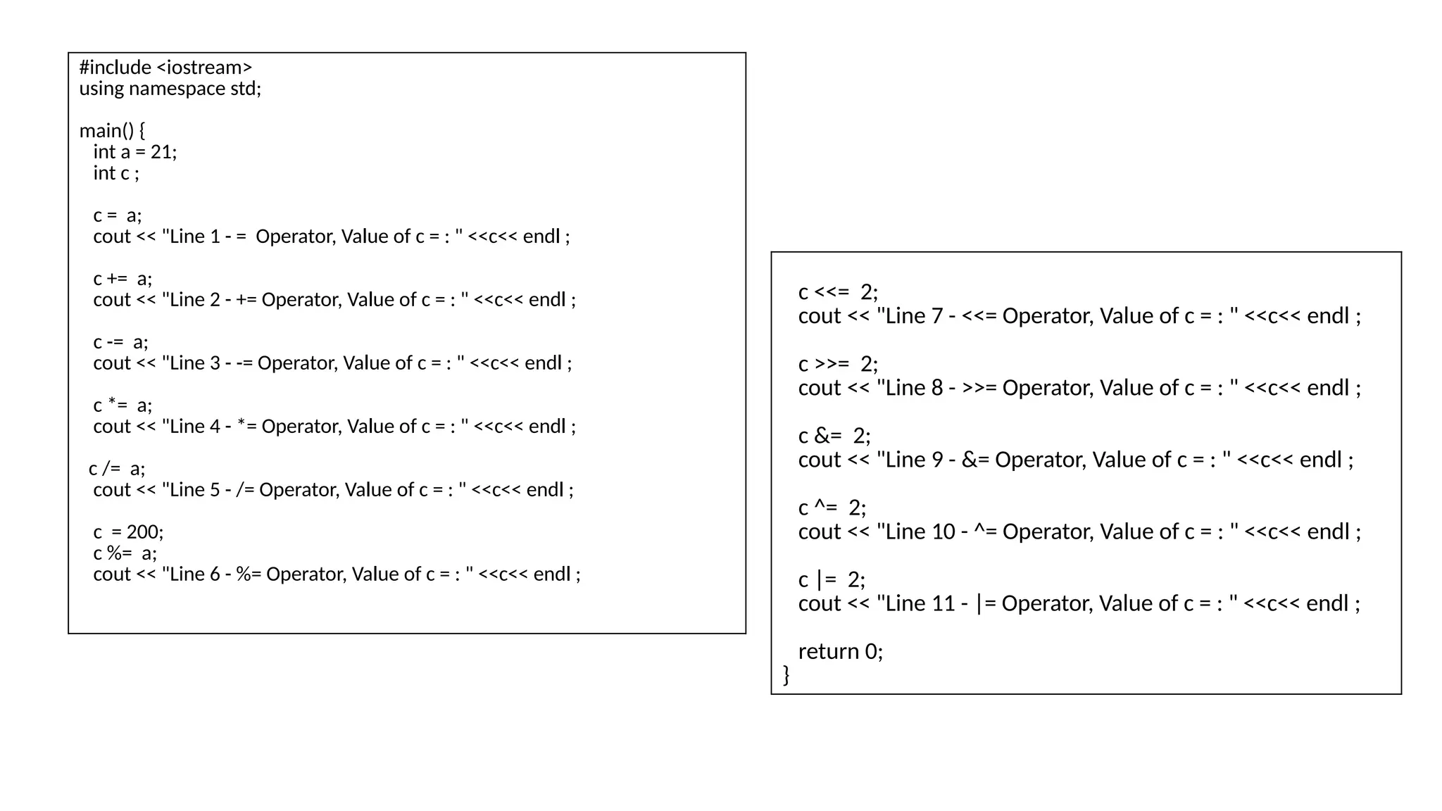 #include <iostream>
using namespace std;
main() {
int a = 21;
int c ;
c = a;
cout << "Line 1 - = Operator, Value of c = : " <<c<< endl ;
c += a;
cout << "Line 2 - += Operator, Value of c = : " <<c<< endl ;
c -= a;
cout << "Line 3 - -= Operator, Value of c = : " <<c<< endl ;
c *= a;
cout << "Line 4 - *= Operator, Value of c = : " <<c<< endl ;
c /= a;
cout << "Line 5 - /= Operator, Value of c = : " <<c<< endl ;
c = 200;
c %= a;
cout << "Line 6 - %= Operator, Value of c = : " <<c<< endl ;
c <<= 2;
cout << "Line 7 - <<= Operator, Value of c = : " <<c<< endl ;
c >>= 2;
cout << "Line 8 - >>= Operator, Value of c = : " <<c<< endl ;
c &= 2;
cout << "Line 9 - &= Operator, Value of c = : " <<c<< endl ;
c ^= 2;
cout << "Line 10 - ^= Operator, Value of c = : " <<c<< endl ;
c |= 2;
cout << "Line 11 - |= Operator, Value of c = : " <<c<< endl ;
return 0;
}
 