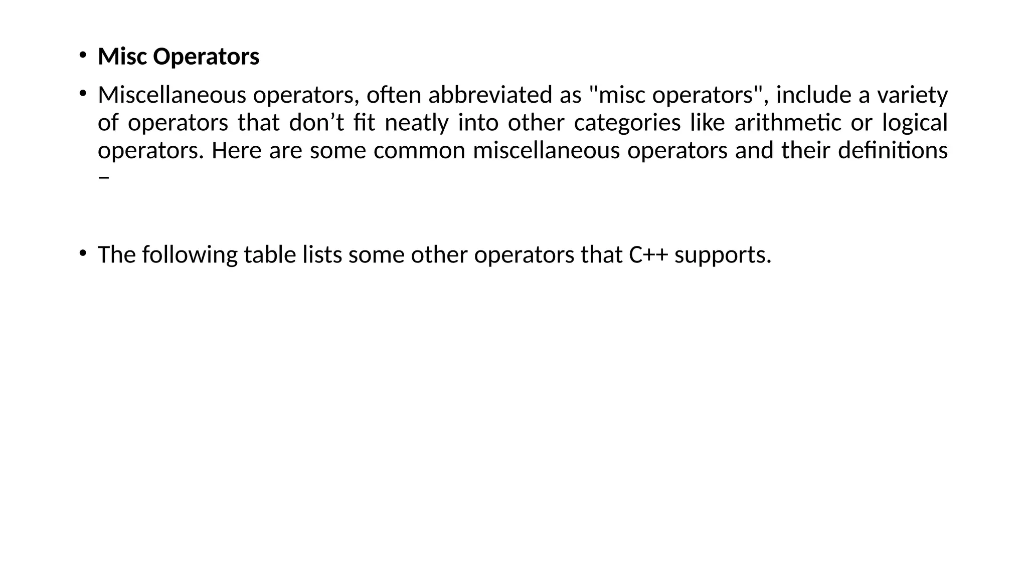 • Misc Operators
• Miscellaneous operators, often abbreviated as "misc operators", include a variety
of operators that don’t fit neatly into other categories like arithmetic or logical
operators. Here are some common miscellaneous operators and their definitions
−
• The following table lists some other operators that C++ supports.
 