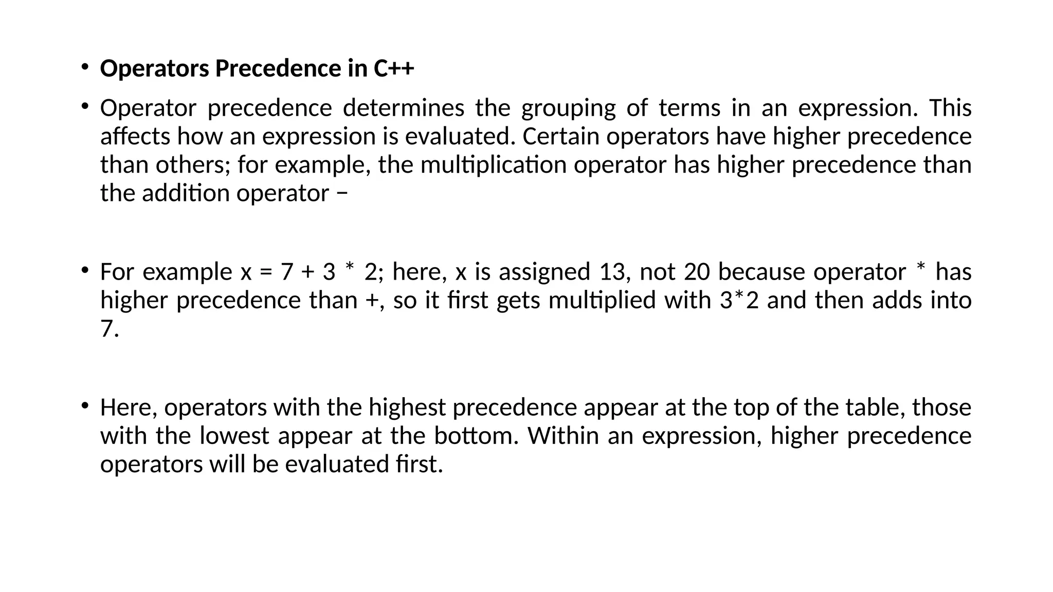 • Operators Precedence in C++
• Operator precedence determines the grouping of terms in an expression. This
affects how an expression is evaluated. Certain operators have higher precedence
than others; for example, the multiplication operator has higher precedence than
the addition operator −
• For example x = 7 + 3 * 2; here, x is assigned 13, not 20 because operator * has
higher precedence than +, so it first gets multiplied with 3*2 and then adds into
7.
• Here, operators with the highest precedence appear at the top of the table, those
with the lowest appear at the bottom. Within an expression, higher precedence
operators will be evaluated first.
 