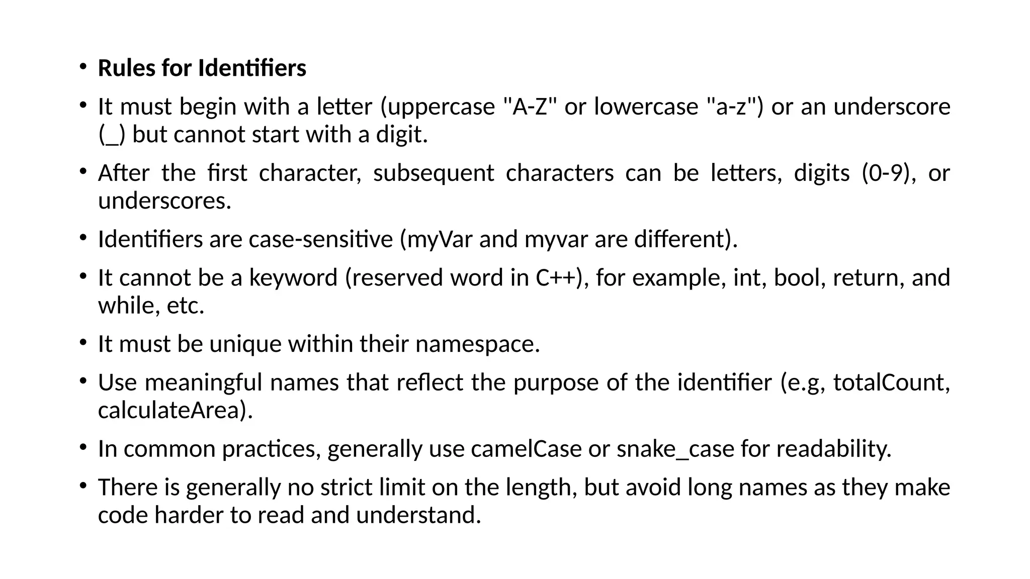 • Rules for Identifiers
• It must begin with a letter (uppercase "A-Z" or lowercase "a-z") or an underscore
(_) but cannot start with a digit.
• After the first character, subsequent characters can be letters, digits (0-9), or
underscores.
• Identifiers are case-sensitive (myVar and myvar are different).
• It cannot be a keyword (reserved word in C++), for example, int, bool, return, and
while, etc.
• It must be unique within their namespace.
• Use meaningful names that reflect the purpose of the identifier (e.g, totalCount,
calculateArea).
• In common practices, generally use camelCase or snake_case for readability.
• There is generally no strict limit on the length, but avoid long names as they make
code harder to read and understand.
 