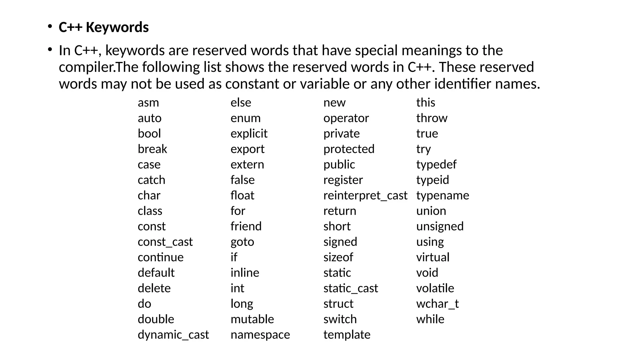 • C++ Keywords
• In C++, keywords are reserved words that have special meanings to the
compiler.The following list shows the reserved words in C++. These reserved
words may not be used as constant or variable or any other identifier names.
asm else new this
auto enum operator throw
bool explicit private true
break export protected try
case extern public typedef
catch false register typeid
char float reinterpret_cast typename
class for return union
const friend short unsigned
const_cast goto signed using
continue if sizeof virtual
default inline static void
delete int static_cast volatile
do long struct wchar_t
double mutable switch while
dynamic_cast namespace template
 