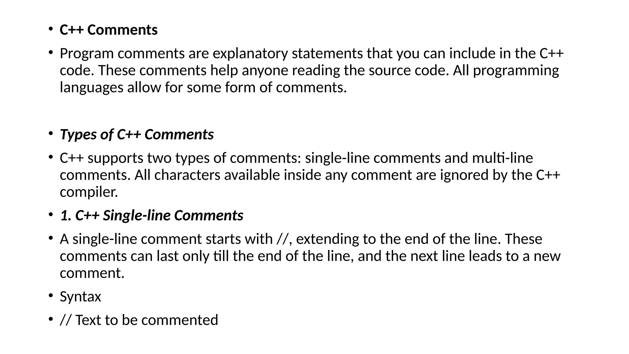• C++ Comments
• Program comments are explanatory statements that you can include in the C++
code. These comments help anyone reading the source code. All programming
languages allow for some form of comments.
• Types of C++ Comments
• C++ supports two types of comments: single-line comments and multi-line
comments. All characters available inside any comment are ignored by the C++
compiler.
• 1. C++ Single-line Comments
• A single-line comment starts with //, extending to the end of the line. These
comments can last only till the end of the line, and the next line leads to a new
comment.
• Syntax
• // Text to be commented
 