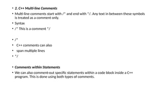 • 2. C++ Multi-line Comments
• Multi-line comments start with /* and end with */. Any text in between these symbols
is treated as a comment only.
• Syntax
• /* This is a comment */
• /*
• C++ comments can also
• span multiple lines
• */
• Comments within Statements
• We can also comment-out specific statements within a code block inside a C++
program. This is done using both types of comments.
 