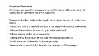 • Purpose of Comments
• Comments are used for various purposes in C++. Some of the main areas of
application of comments are given as follows:
• To represent a short and concise step in the program for users to understand
better.
• To explain a step in a detailed way that is not expressed explicitly in the code.
• To leave different hints for users to grab in the code itself.
• To leave comments for fun or recreation.
• To temporarily disable part of the code for debugging purposes.
• To add metadata to the code for future purposes.
• To create documentation for the code, for example, in Github pages.
 