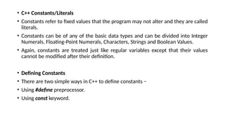• C++ Constants/Literals
• Constants refer to fixed values that the program may not alter and they are called
literals.
• Constants can be of any of the basic data types and can be divided into Integer
Numerals, Floating-Point Numerals, Characters, Strings and Boolean Values.
• Again, constants are treated just like regular variables except that their values
cannot be modified after their definition.
• Defining Constants
• There are two simple ways in C++ to define constants −
• Using #define preprocessor.
• Using const keyword.
 