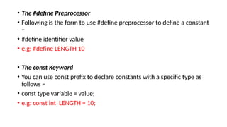 • The #define Preprocessor
• Following is the form to use #define preprocessor to define a constant
−
• #define identifier value
• e.g: #define LENGTH 10
• The const Keyword
• You can use const prefix to declare constants with a specific type as
follows −
• const type variable = value;
• e.g: const int LENGTH = 10;
 