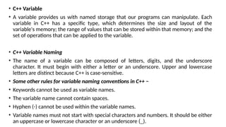 • C++ Variable
• A variable provides us with named storage that our programs can manipulate. Each
variable in C++ has a specific type, which determines the size and layout of the
variable's memory; the range of values that can be stored within that memory; and the
set of operations that can be applied to the variable.
• C++ Variable Naming
• The name of a variable can be composed of letters, digits, and the underscore
character. It must begin with either a letter or an underscore. Upper and lowercase
letters are distinct because C++ is case-sensitive.
• Some other rules for variable naming conventions in C++ −
• Keywords cannot be used as variable names.
• The variable name cannot contain spaces.
• Hyphen (-) cannot be used within the variable names.
• Variable names must not start with special characters and numbers. It should be either
an uppercase or lowercase character or an underscore (_).
 