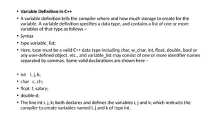 • Variable Definition in C++
• A variable definition tells the compiler where and how much storage to create for the
variable. A variable definition specifies a data type, and contains a list of one or more
variables of that type as follows −
• Syntax
• type variable_list;
• Here, type must be a valid C++ data type including char, w_char, int, float, double, bool or
any user-defined object, etc., and variable_list may consist of one or more identifier names
separated by commas. Some valid declarations are shown here −
• int i, j, k;
• char c, ch;
• float f, salary;
• double d;
• The line int i, j, k; both declares and defines the variables i, j and k; which instructs the
compiler to create variables named i, j and k of type int.
 