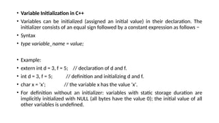 • Variable Initialization in C++
• Variables can be initialized (assigned an initial value) in their declaration. The
initializer consists of an equal sign followed by a constant expression as follows −
• Syntax
• type variable_name = value;
• Example:
• extern int d = 3, f = 5; // declaration of d and f.
• int d = 3, f = 5; // definition and initializing d and f.
• char x = 'x'; // the variable x has the value 'x'.
• For definition without an initializer: variables with static storage duration are
implicitly initialized with NULL (all bytes have the value 0); the initial value of all
other variables is undefined.
 