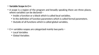 • Variable Scope in C++
• A scope is a region of the program and broadly speaking there are three places,
where variables can be declared −
• Inside a function or a block which is called local variables,
• In the definition of function parameters which is called formal parameters.
• Outside of all functions which is called global variables.
• C++ variables scopes are categorized mainly two parts −
• Local Variables
• Global Variables
 