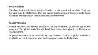 • Local Variables
• Variables that are declared inside a function or block are local variables. They can
be used only by statements that are inside that function or block of code. Local
variables are not known to functions outside their own.
• Global Variables
• Global variables are defined outside of all the functions, usually on top of the
program. The global variables will hold their value throughout the life-time of
your program.
• A global variable can be accessed by any function. That is, a global variable is
available for use throughout your entire program after its declaration.
 