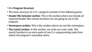 • C++ Program Structure
• The basic structure of a C++ program consists of the following parts:
• Header file inclusion section: This is the section where we include all
required header files whose functions we are going to use in the
program.
• Namespace section: This is the section where we use the namespace.
• The main() section: In this section, we write our main code. The
main() function is an entry point of any C++ programming code from
where the program's execution starts.
 