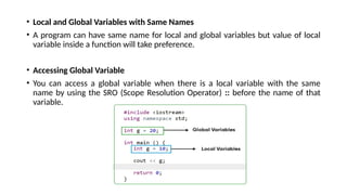 • Local and Global Variables with Same Names
• A program can have same name for local and global variables but value of local
variable inside a function will take preference.
• Accessing Global Variable
• You can access a global variable when there is a local variable with the same
name by using the SRO (Scope Resolution Operator) :: before the name of that
variable.
 