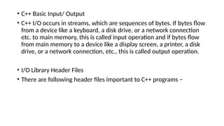 • C++ Basic Input/ Output
• C++ I/O occurs in streams, which are sequences of bytes. If bytes flow
from a device like a keyboard, a disk drive, or a network connection
etc. to main memory, this is called input operation and if bytes flow
from main memory to a device like a display screen, a printer, a disk
drive, or a network connection, etc., this is called output operation.
• I/O Library Header Files
• There are following header files important to C++ programs −
 