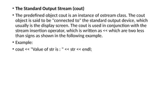 • The Standard Output Stream (cout)
• The predefined object cout is an instance of ostream class. The cout
object is said to be "connected to" the standard output device, which
usually is the display screen. The cout is used in conjunction with the
stream insertion operator, which is written as << which are two less
than signs as shown in the following example.
• Example:
• cout << "Value of str is : " << str << endl;
 