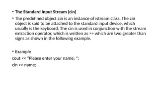 • The Standard Input Stream (cin)
• The predefined object cin is an instance of istream class. The cin
object is said to be attached to the standard input device, which
usually is the keyboard. The cin is used in conjunction with the stream
extraction operator, which is written as >> which are two greater than
signs as shown in the following example.
• Example
cout << "Please enter your name: ";
cin >> name;
 