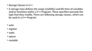 • Storage Classes in C++
• A storage class defines the scope (visibility) and life-time of variables
and/or functions within a C++ Program. These specifiers precede the
type that they modify. There are following storage classes, which can
be used in a C++ Program
• auto
• register
• static
• extern
• mutable
 