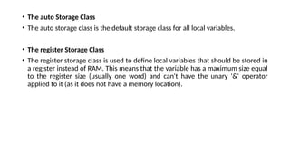 • The auto Storage Class
• The auto storage class is the default storage class for all local variables.
• The register Storage Class
• The register storage class is used to define local variables that should be stored in
a register instead of RAM. This means that the variable has a maximum size equal
to the register size (usually one word) and can't have the unary '&' operator
applied to it (as it does not have a memory location).
 