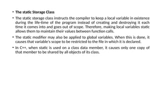• The static Storage Class
• The static storage class instructs the compiler to keep a local variable in existence
during the life-time of the program instead of creating and destroying it each
time it comes into and goes out of scope. Therefore, making local variables static
allows them to maintain their values between function calls.
• The static modifier may also be applied to global variables. When this is done, it
causes that variable's scope to be restricted to the file in which it is declared.
• In C++, when static is used on a class data member, it causes only one copy of
that member to be shared by all objects of its class.
 