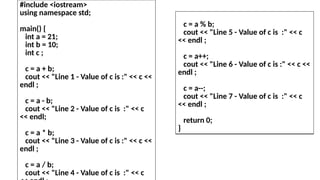 #include <iostream>
using namespace std;
main() {
int a = 21;
int b = 10;
int c ;
c = a + b;
cout << "Line 1 - Value of c is :" << c <<
endl ;
c = a - b;
cout << "Line 2 - Value of c is :" << c
<< endl;
c = a * b;
cout << "Line 3 - Value of c is :" << c <<
endl ;
c = a / b;
cout << "Line 4 - Value of c is :" << c
c = a % b;
cout << "Line 5 - Value of c is :" << c
<< endl ;
c = a++;
cout << "Line 6 - Value of c is :" << c <<
endl ;
c = a--;
cout << "Line 7 - Value of c is :" << c
<< endl ;
return 0;
}
 