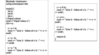 #include <iostream>
using namespace std;
main() {
int a;
int b;
int c ;
//input values
cout<<“Input value a:”;
cin>>a;
c = a + b;
cout << "Line 1 - Value of c is :" << c <<
endl ;
c = a - b;
cout << "Line 2 - Value of c is :" << c
<< endl;
c = a * b;
cout << "Line 3 - Value of c is :" << c <<
endl ;
c = a % b;
cout << "Line 5 - Value of c is :" << c
<< endl ;
c = a++;
cout << "Line 6 - Value of c is :" << c <<
endl ;
c = a--;
cout << "Line 7 - Value of c is :" << c
<< endl ;
return 0;
}
 