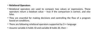 • Relational Operators
• Relational operators are used to compare two values or expressions. These
operators return a boolean value − true if the comparison is correct, and else
false.
• They are essential for making decisions and controlling the flow of a program
based on conditions.
• There are following relational operators supported by C++ language
• Assume variable A holds 10 and variable B holds 20, then −
 