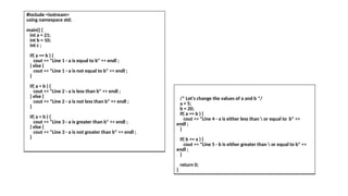 #include <iostream>
using namespace std;
main() {
int a = 21;
int b = 10;
int c ;
if( a == b ) {
cout << "Line 1 - a is equal to b" << endl ;
} else {
cout << "Line 1 - a is not equal to b" << endl ;
}
if( a < b ) {
cout << "Line 2 - a is less than b" << endl ;
} else {
cout << "Line 2 - a is not less than b" << endl ;
}
if( a > b ) {
cout << "Line 3 - a is greater than b" << endl ;
} else {
cout << "Line 3 - a is not greater than b" << endl ;
}
/* Let's change the values of a and b */
a = 5;
b = 20;
if( a <= b ) {
cout << "Line 4 - a is either less than  or equal to b" <<
endl ;
}
if( b >= a ) {
cout << "Line 5 - b is either greater than  or equal to b" <<
endl ;
}
return 0;
}
 