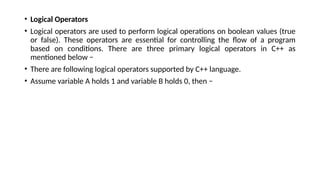 • Logical Operators
• Logical operators are used to perform logical operations on boolean values (true
or false). These operators are essential for controlling the flow of a program
based on conditions. There are three primary logical operators in C++ as
mentioned below −
• There are following logical operators supported by C++ language.
• Assume variable A holds 1 and variable B holds 0, then −
 