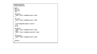 #include <iostream>
using namespace std;
main() {
int a = 5;
int b = 20;
int c ;
if(a && b) {
cout << "Line 1 - Condition is true"<< endl ;
}
if(a || b) {
cout << "Line 2 - Condition is true"<< endl ;
}
/* Let's change the values of a and b */
a = 0;
b = 10;
if(a && b) {
cout << "Line 3 - Condition is true"<< endl ;
} else {
cout << "Line 4 - Condition is not true"<< endl ;
}
if(!(a && b)) {
cout << "Line 5 - Condition is true"<< endl ;
}
return 0;
}
 