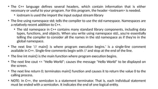 • The C++ language defines several headers, which contain information that is either
necessary or useful to your program. For this program, the header <iostream> is needed.
• iostream is used the import the input output stream library
• The line using namespace std; tells the compiler to use the std namespace. Namespaces are
a relatively recent addition to C++.
• The std namespace in C++ contains many standard library components, including data
types, functions, and objects. When you write using namespace std;, you're essentially
telling the compiler to consider all the names in the std namespace as if they're in the
global namespace.
• The next line '// main() is where program execution begins.' is a single-line comment
available in C++. Single-line comments begin with // and stop at the end of the line.
• The line int main() is the main function where program execution begins.
• The next line cout << "Hello World"; causes the message "Hello World" to be displayed on
the screen.
• The next line return 0; terminates main() function and causes it to return the value 0 to the
calling process.
• NOTE: In C++, the semicolon is a statement terminator. That is, each individual statement
must be ended with a semicolon. It indicates the end of one logical entity.
 