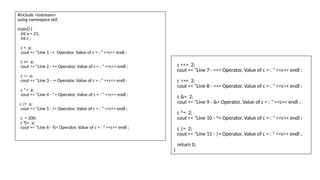 #include <iostream>
using namespace std;
main() {
int a = 21;
int c ;
c = a;
cout << "Line 1 - = Operator, Value of c = : " <<c<< endl ;
c += a;
cout << "Line 2 - += Operator, Value of c = : " <<c<< endl ;
c -= a;
cout << "Line 3 - -= Operator, Value of c = : " <<c<< endl ;
c *= a;
cout << "Line 4 - *= Operator, Value of c = : " <<c<< endl ;
c /= a;
cout << "Line 5 - /= Operator, Value of c = : " <<c<< endl ;
c = 200;
c %= a;
cout << "Line 6 - %= Operator, Value of c = : " <<c<< endl ;
c <<= 2;
cout << "Line 7 - <<= Operator, Value of c = : " <<c<< endl ;
c >>= 2;
cout << "Line 8 - >>= Operator, Value of c = : " <<c<< endl ;
c &= 2;
cout << "Line 9 - &= Operator, Value of c = : " <<c<< endl ;
c ^= 2;
cout << "Line 10 - ^= Operator, Value of c = : " <<c<< endl ;
c |= 2;
cout << "Line 11 - |= Operator, Value of c = : " <<c<< endl ;
return 0;
}
 